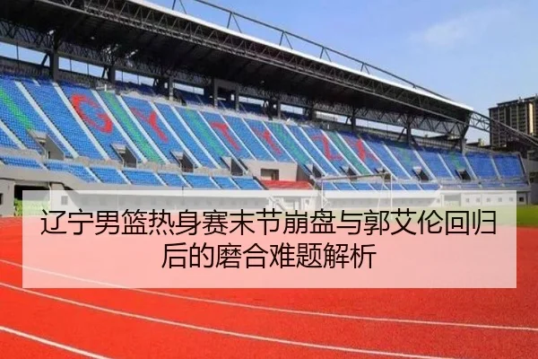 辽宁男篮热身赛末节崩盘与郭艾伦回归后的磨合难题解析 - LD